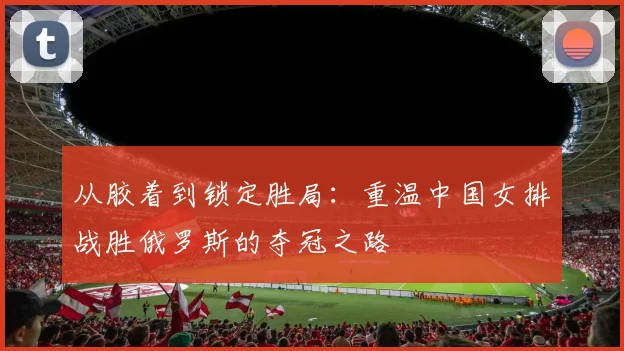 从胶着到锁定胜局：重温中国女排战胜俄罗斯的夺冠之路