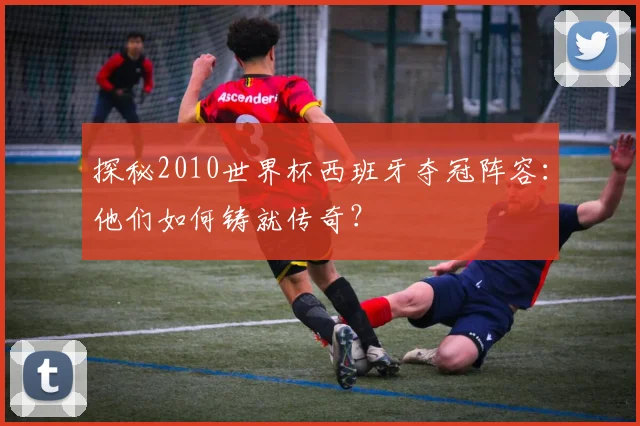 探秘2010世界杯西班牙夺冠阵容：他们如何铸就传奇？