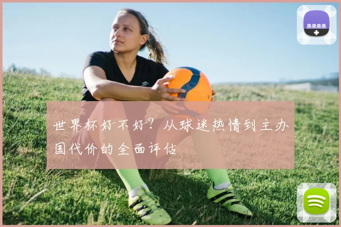 世界杯好不好？从球迷热情到主办国代价的全面评估